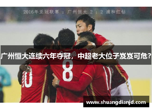 广州恒大连续六年夺冠，中超老大位子岌岌可危？