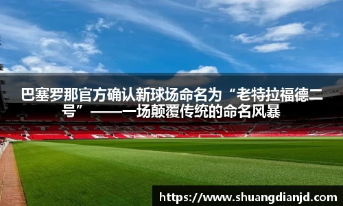 巴塞罗那官方确认新球场命名为“老特拉福德二号”——一场颠覆传统的命名风暴